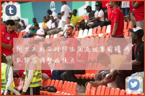 阿尔及利亚对阵法国友谊赛前瞻 两队阵容调整成焦点