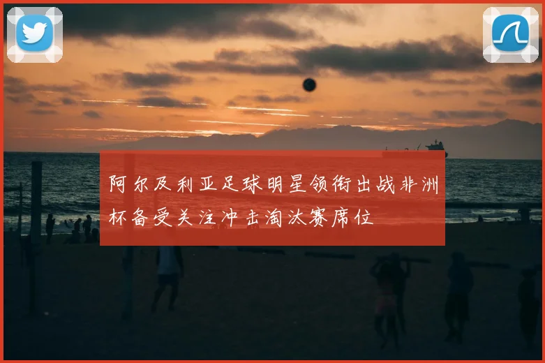 阿尔及利亚足球明星领衔出战非洲杯备受关注冲击淘汰赛席位