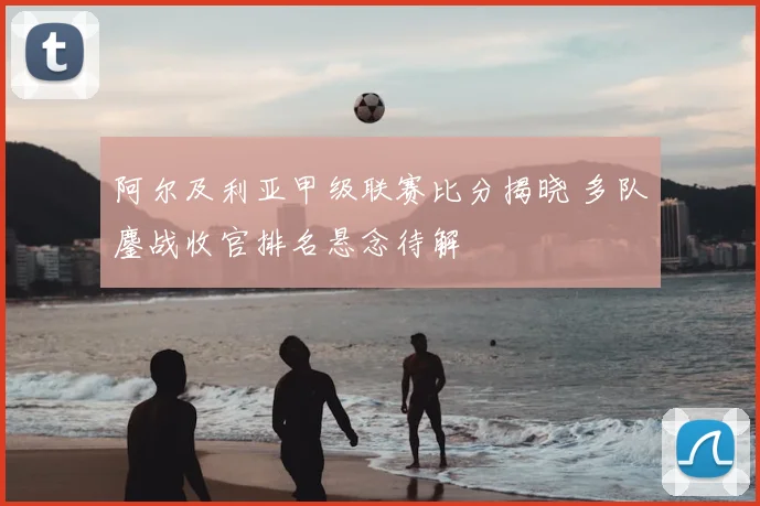 阿尔及利亚甲级联赛比分揭晓 多队鏖战收官排名悬念待解