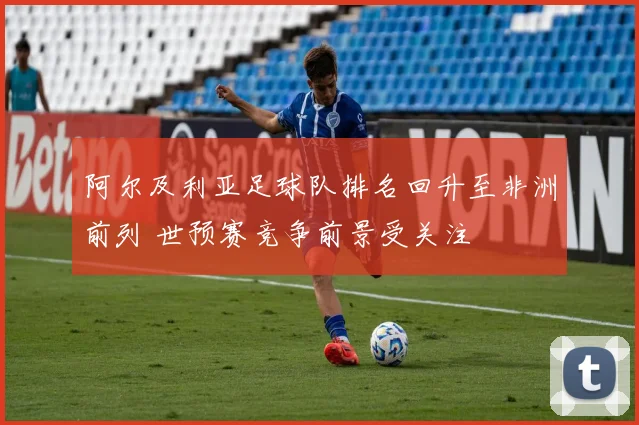阿尔及利亚足球队排名回升至非洲前列 世预赛竞争前景受关注