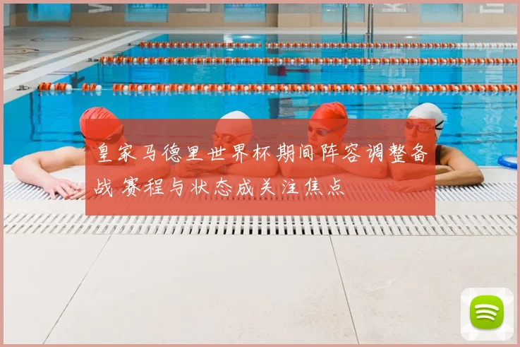 皇家马德里世界杯期间阵容调整备战 赛程与状态成关注焦点