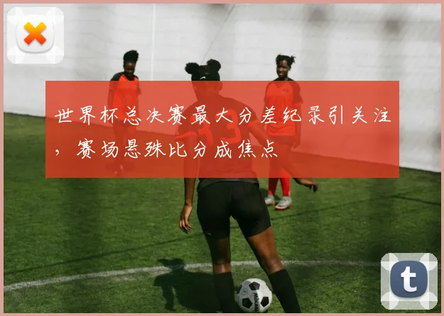 世界杯总决赛最大分差纪录引关注，赛场悬殊比分成焦点