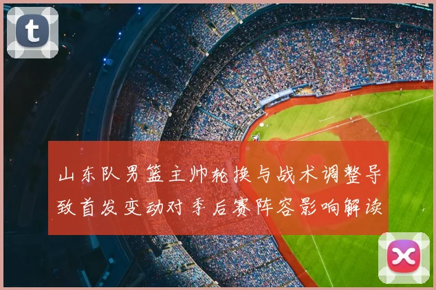山东队男篮主帅轮换与战术调整导致首发变动对季后赛阵容影响解读