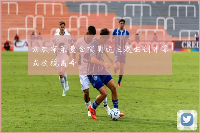 刘欢布莱曼合唱奥运主题曲创开幕式收视高峰