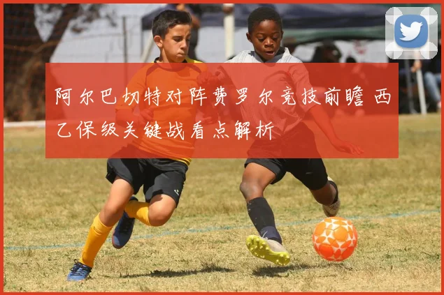 阿尔巴切特对阵费罗尔竞技前瞻 西乙保级关键战看点解析