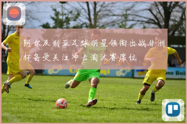 阿尔及利亚足球明星领衔出战非洲杯备受关注冲击淘汰赛席位