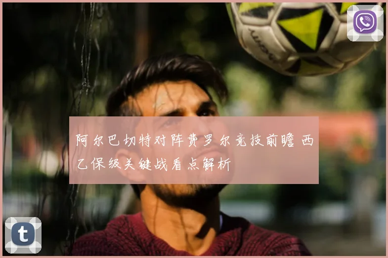 阿尔巴切特对阵费罗尔竞技前瞻 西乙保级关键战看点解析