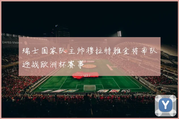 瑞士国家队主帅穆拉特雅金将率队迎战欧洲杯赛事