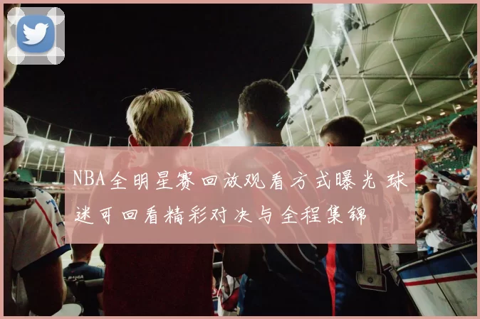 NBA全明星赛回放观看方式曝光 球迷可回看精彩对决与全程集锦