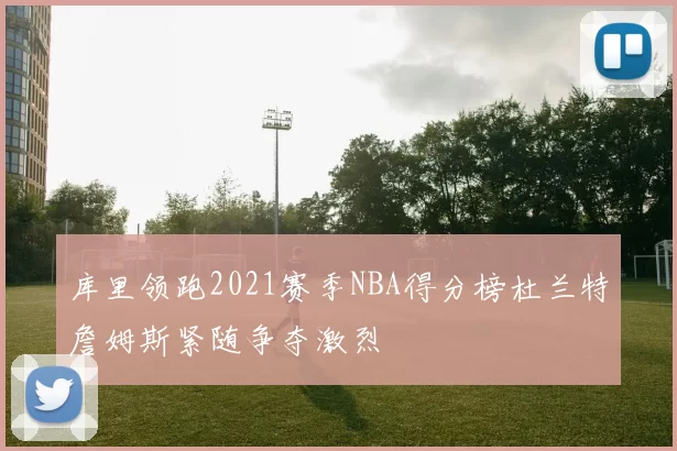 库里领跑2021赛季NBA得分榜杜兰特詹姆斯紧随争夺激烈