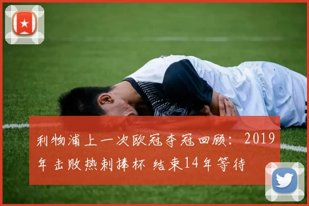利物浦上一次欧冠夺冠回顾:2019年击败热刺捧杯 结束14年等待