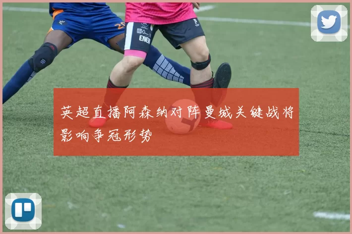 英超直播阿森纳对阵曼城关键战将影响争冠形势