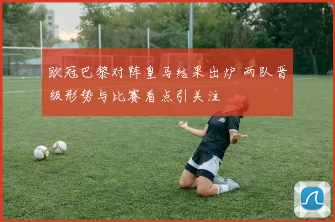 欧冠巴黎对阵皇马结果出炉 两队晋级形势与比赛看点引关注
