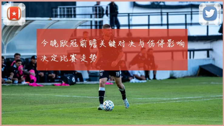今晚欧冠前瞻关键对决与伤停影响决定比赛走势