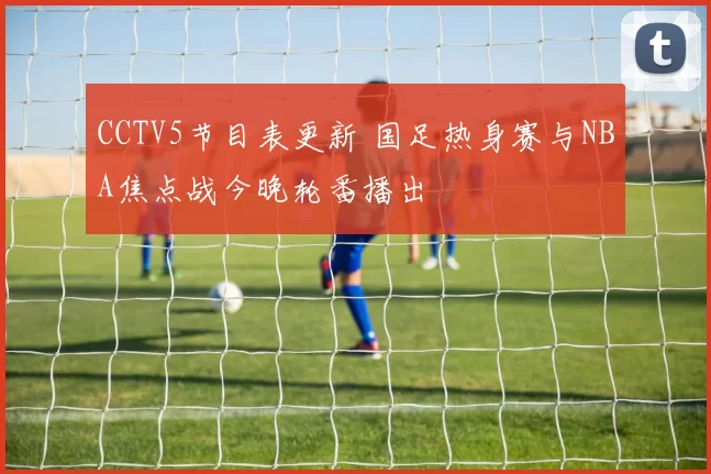 CCTV5节目表更新 国足热身赛与NBA焦点战今晚轮番播出