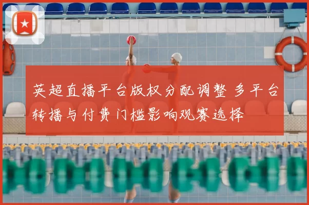 英超直播平台版权分配调整 多平台转播与付费门槛影响观赛选择