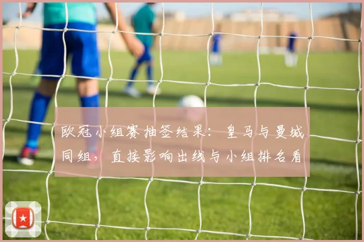 欧冠小组赛抽签结果:皇马与曼城同组,直接影响出线与小组排名看点