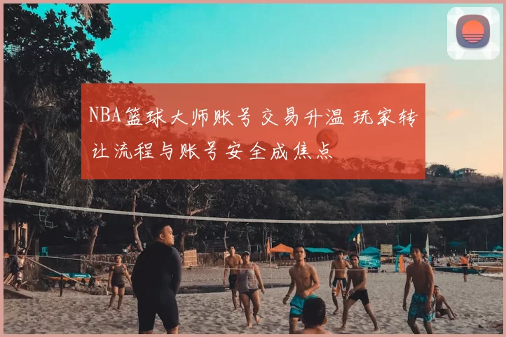 NBA篮球大师账号交易升温 玩家转让流程与账号安全成焦点