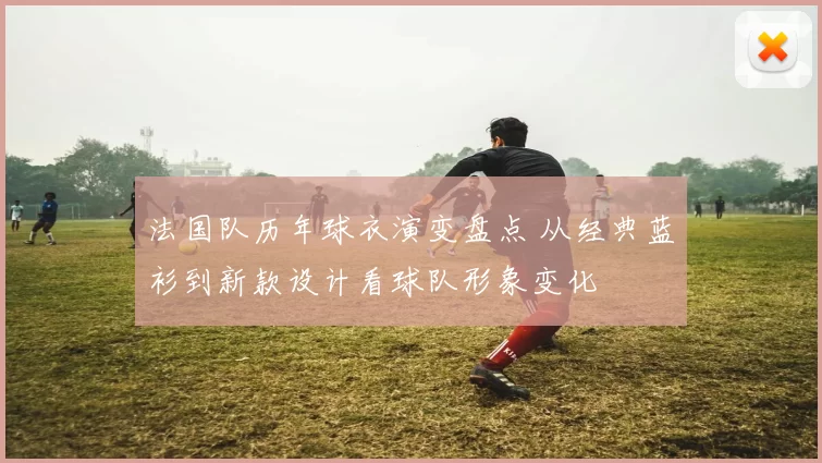 法国队历年球衣演变盘点 从经典蓝衫到新款设计看球队形象变化