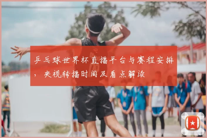 乒乓球世界杯直播平台与赛程安排,央视转播时间及看点解读