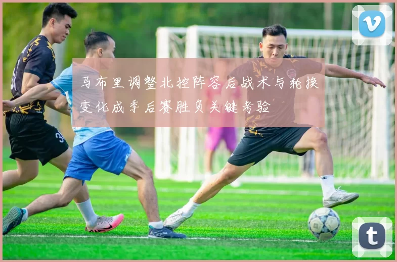马布里调整北控阵容后战术与轮换变化成季后赛胜负关键考验