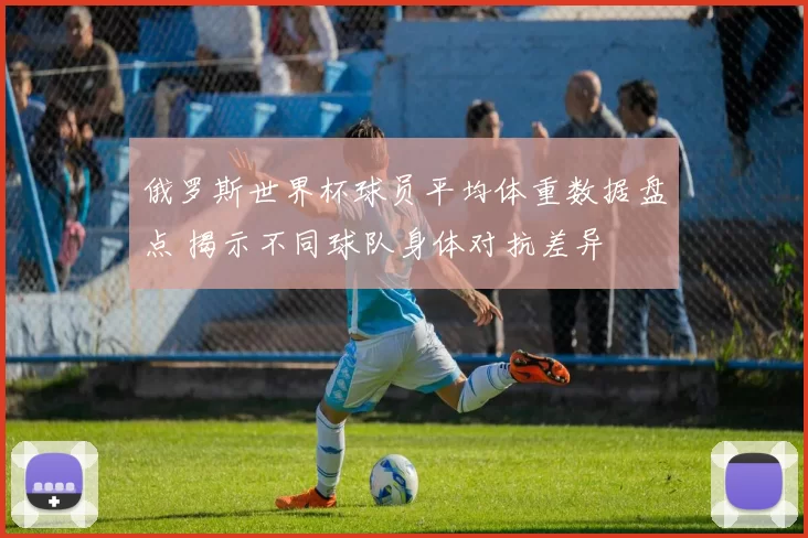 俄罗斯世界杯球员平均体重数据盘点 揭示不同球队身体对抗差异