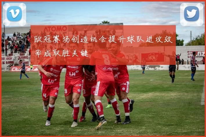 欧冠赛场创造机会提升球队进攻效率成取胜关键