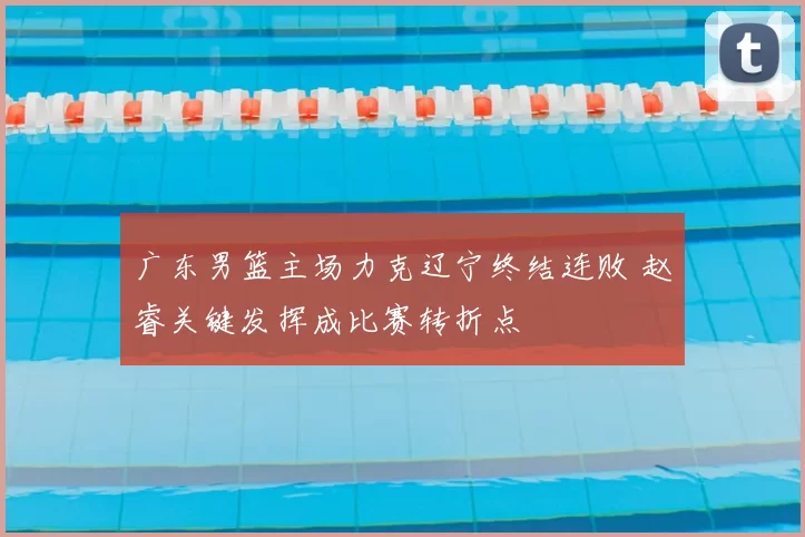 广东男篮主场力克辽宁终结连败 赵睿关键发挥成比赛转折点