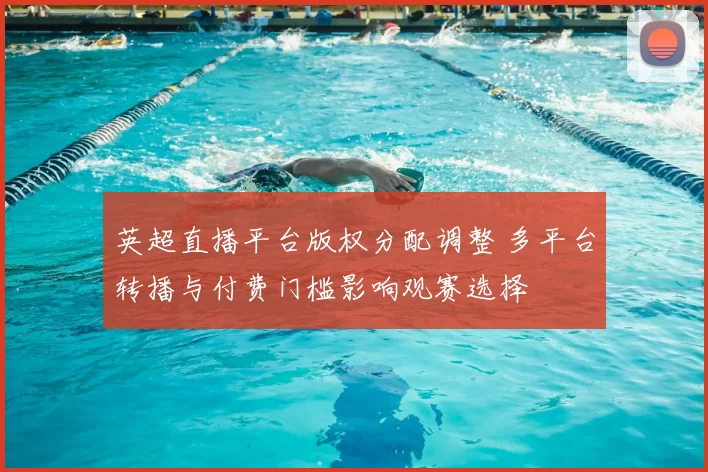 英超直播平台版权分配调整 多平台转播与付费门槛影响观赛选择