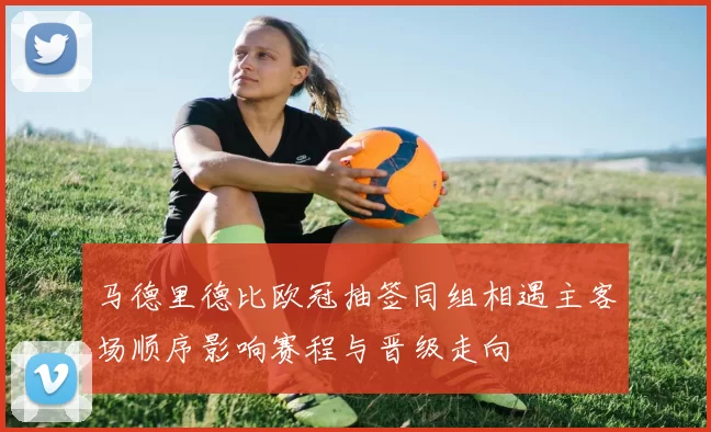 马德里德比欧冠抽签同组相遇主客场顺序影响赛程与晋级走向