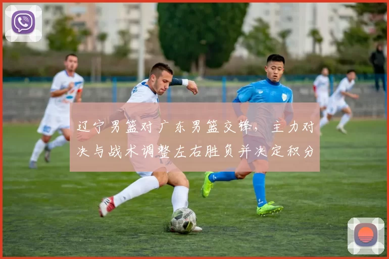 辽宁男篮对广东男篮交锋,主力对决与战术调整左右胜负并决定积分排名