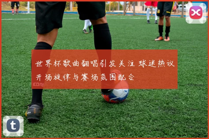 世界杯歌曲翻唱引发关注 球迷热议开场旋律与赛场氛围配合