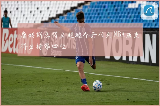 詹姆斯总得分超越乔丹位列NBA历史得分榜第四位