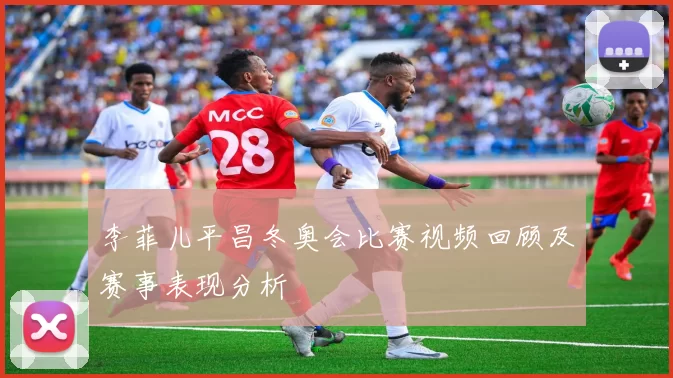 李菲儿平昌冬奥会比赛视频回顾及赛事表现分析