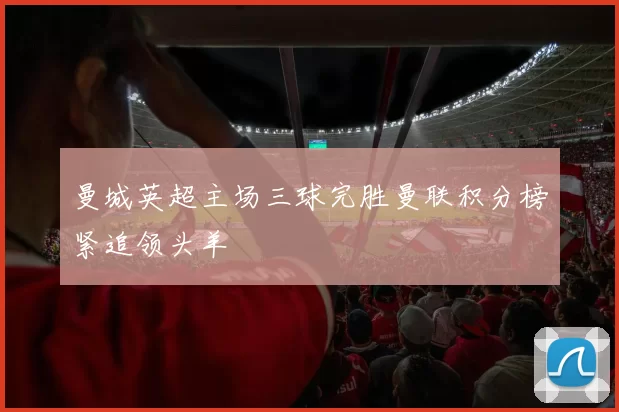 曼城英超主场三球完胜曼联积分榜紧追领头羊