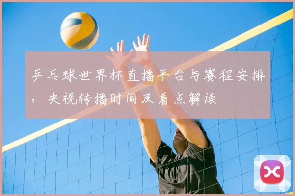 乒乓球世界杯直播平台与赛程安排,央视转播时间及看点解读