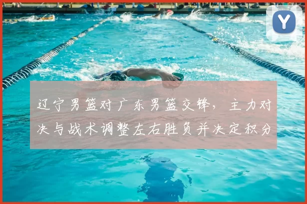辽宁男篮对广东男篮交锋,主力对决与战术调整左右胜负并决定积分排名