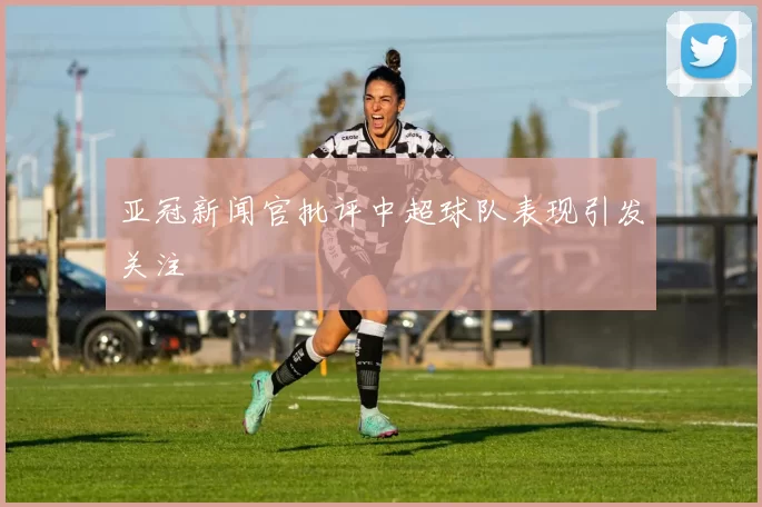 亚冠新闻官批评中超球队表现引发关注