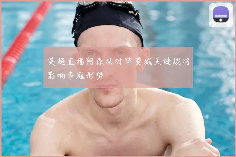 英超直播阿森纳对阵曼城关键战将影响争冠形势