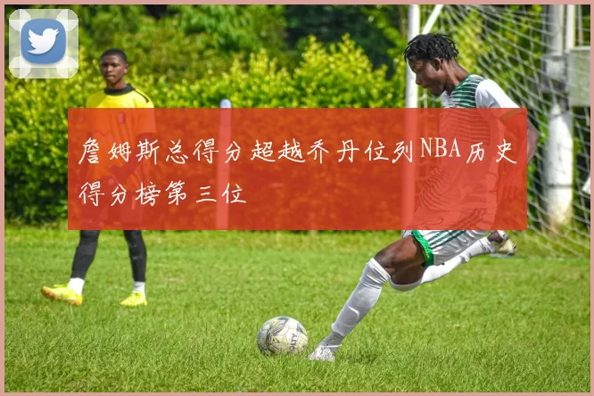 詹姆斯总得分超越乔丹位列NBA历史得分榜第三位