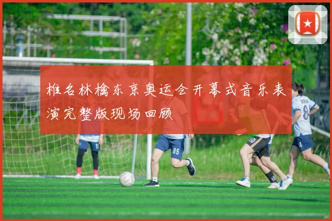 椎名林檎东京奥运会开幕式音乐表演完整版现场回顾