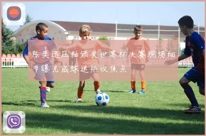 陈奕迅压轴颁奖世界杯决赛现场细节曝光成球迷热议焦点