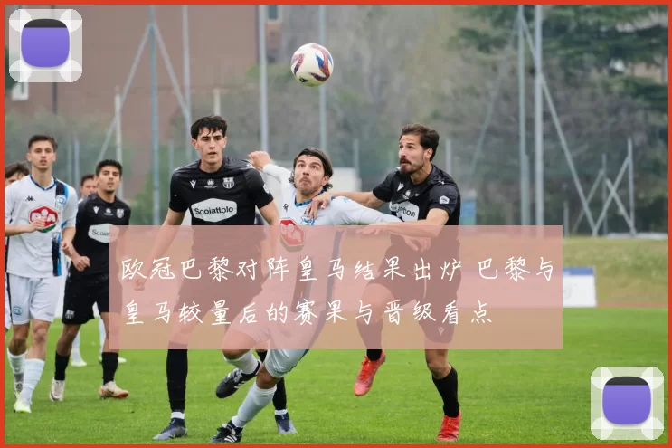 欧冠巴黎对阵皇马结果出炉 巴黎与皇马较量后的赛果与晋级看点