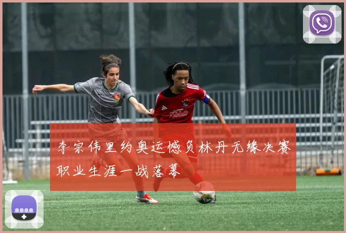 李宗伟里约奥运憾负林丹无缘决赛职业生涯一战落幕