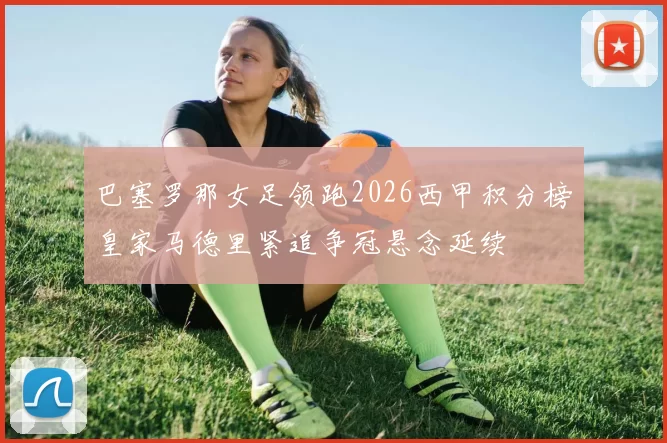 巴塞罗那女足领跑2026西甲积分榜皇家马德里紧追争冠悬念延续