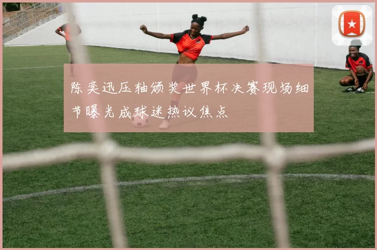 陈奕迅压轴颁奖世界杯决赛现场细节曝光成球迷热议焦点