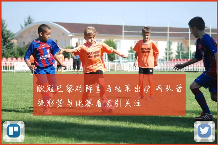 欧冠巴黎对阵皇马结果出炉 两队晋级形势与比赛看点引关注