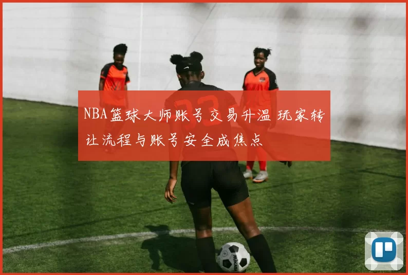 NBA篮球大师账号交易升温 玩家转让流程与账号安全成焦点