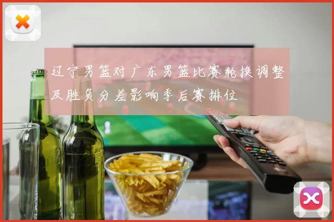 辽宁男篮对广东男篮比赛轮换调整及胜负分差影响季后赛排位