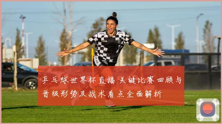 乒乓球世界杯直播 关键比赛回顾与晋级形势及战术看点全面解析